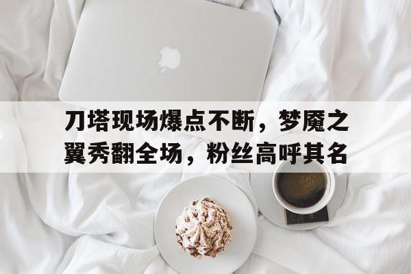 乐鱼体育 官方平台-关于刀塔现场爆点不断，梦魇之翼秀翻全场，粉丝高呼其名的信息